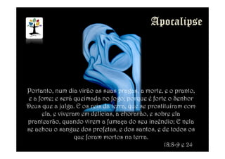 Portanto, num dia virão as suas pragas, a morte, e o pranto,
e a fome; e será queimada no fogo; porque é forte o Senhor
Deus que a julga. E os reis da terra, que se prostituíram com
ela, e viveram em delícias, a chorarão, e sobre ela
prantearão, quando virem a fumaça do seu incêndio; E nela
se achou o sangue dos profetas, e dos santos, e de todos os
que foram mortos na terra.
18:8-9 e 24
 