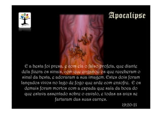 E a besta foi presa, e com ela o falso profeta, que diante
dela fizera os sinais, com que enganou os que receberam o
sinal da besta, e adoraram a sua imagem. Estes dois foram
lançados vivos no lago de fogo que arde com enxofre. E os
demais foram mortos com a espada que saía da boca do
que estava assentado sobre o cavalo, e todas as aves se
fartaram das suas carnes.
19:20-21
 
