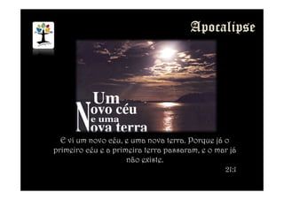 E vi um novo céu, e uma nova terra. Porque já o
primeiro céu e a primeira terra passaram, e o mar já
não existe.
21:1
 
