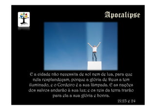 E a cidade não necessita de sol nem de lua, para que
nela resplandeçam, porque a glória de Deus a tem
iluminado, e o Cordeiro é a sua lâmpada. E as nações
dos salvos andarão à sua luz; e os reis da terra trarão
para ela a sua glória e honra.
21:23 e 24
 