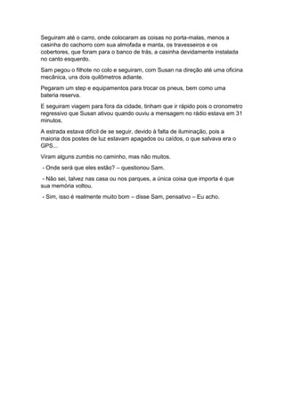 Seguiram até o carro, onde colocaram as coisas no porta-malas, menos a
casinha do cachorro com sua almofada e manta, os travesseiros e os
cobertores, que foram para o banco de trás, a casinha devidamente instalada
no canto esquerdo.
Sam pegou o filhote no colo e seguiram, com Susan na direção até uma oficina
mecânica, uns dois quilômetros adiante.
Pegaram um step e equipamentos para trocar os pneus, bem como uma
bateria reserva.
E seguiram viagem para fora da cidade, tinham que ir rápido pois o cronometro
regressivo que Susan ativou quando ouviu a mensagem no rádio estava em 31
minutos.
A estrada estava difícil de se seguir, devido à falta de iluminação, pois a
maioria dos postes de luz estavam apagados ou caídos, o que salvava era o
GPS...
Viram alguns zumbis no caminho, mas não muitos.
- Onde será que eles estão? – questionou Sam.
- Não sei, talvez nas casa ou nos parques, a única coisa que importa é que
sua memória voltou.
- Sim, isso é realmente muito bom – disse Sam, pensativo – Eu acho.
 