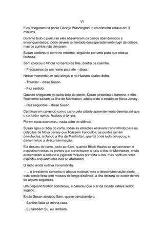 VI
Eles chegaram na ponte George Washington, o cronômetro estava em 3
minutos.
Durante todo o percurso eles observaram os carros abandonados e
ensanguentados, todos devem ter tentado desesperadamente fugir da cidade,
mas os zumbis não deixaram.
Susan acelerou o carro no máximo, seguindo por uma pista que estava
fechada.
Sam colocou o filhote no banco de trás, dentro da casinha.
- Precisamos de um nome para ele – disse.
Nesse momento um raio atingiu o rio Hudson abaixo deles.
- Thunder – disse Susan.
- Faz sentido.
Quando chegaram do outro lado da ponte, Susan atropelou a barreira, e eles
finalmente saíram da ilha de Manhattan, adentrando o estado de Nova Jersey.
- Dez segundos – disse Susan.
Continuaram correndo com o carro pela cidade aparentemente deserta até que
o contador apitou. Acabou o tempo.
Porém nada aconteceu, nada além do silêncio.
Susan ligou o rádio do carro, todas as estações estavam transmitindo para os
cidadãos de Nova Jersey que ficassem tranquilos, as pontes seriam
derrubadas, isolando a ilha de Manhattan, que foi onde tudo começou, e
dariam início a descontaminação.
Ela desceu do carro, junto ao Sam, quando Black Hawks se aproximaram e
explodiram todas as pontes que conectavam o país a ilha de Manhattan, então
aumentaram a altitude e jogaram misseis por toda a ilha, mas nenhum deles
explodiu enquanto eles não se afastaram.
O rádio ainda estava transmitindo.
- ... o presidente cancelou o ataque nuclear, mas a descontaminação ainda
está sendo feita com misseis de longa distância, a ilha deixará de existir dentro
de alguns segundos.
Um pequeno tremor aconteceu, e pareceu que o ar da cidade estava sendo
sugado.
Então Susan abraçou Sam, quase derrubando-o.
- Sentirei falta da minha casa.
- Eu também Su, eu também.
 