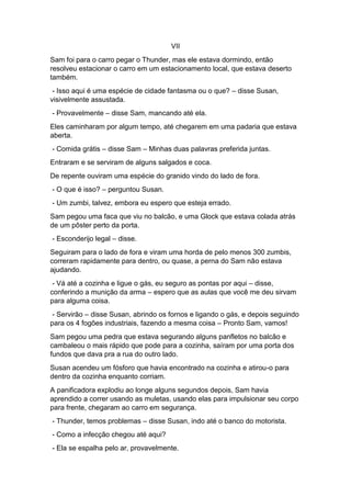 VII
Sam foi para o carro pegar o Thunder, mas ele estava dormindo, então
resolveu estacionar o carro em um estacionamento local, que estava deserto
também.
- Isso aqui é uma espécie de cidade fantasma ou o que? – disse Susan,
visivelmente assustada.
- Provavelmente – disse Sam, mancando até ela.
Eles caminharam por algum tempo, até chegarem em uma padaria que estava
aberta.
- Comida grátis – disse Sam – Minhas duas palavras preferida juntas.
Entraram e se serviram de alguns salgados e coca.
De repente ouviram uma espécie do granido vindo do lado de fora.
- O que é isso? – perguntou Susan.
- Um zumbi, talvez, embora eu espero que esteja errado.
Sam pegou uma faca que viu no balcão, e uma Glock que estava colada atrás
de um pôster perto da porta.
- Esconderijo legal – disse.
Seguiram para o lado de fora e viram uma horda de pelo menos 300 zumbis,
correram rapidamente para dentro, ou quase, a perna do Sam não estava
ajudando.
- Vá até a cozinha e ligue o gás, eu seguro as pontas por aqui – disse,
conferindo a munição da arma – espero que as aulas que você me deu sirvam
para alguma coisa.
- Servirão – disse Susan, abrindo os fornos e ligando o gás, e depois seguindo
para os 4 fogões industriais, fazendo a mesma coisa – Pronto Sam, vamos!
Sam pegou uma pedra que estava segurando alguns panfletos no balcão e
cambaleou o mais rápido que pode para a cozinha, saíram por uma porta dos
fundos que dava pra a rua do outro lado.
Susan acendeu um fósforo que havia encontrado na cozinha e atirou-o para
dentro da cozinha enquanto corriam.
A panificadora explodiu ao longe alguns segundos depois, Sam havia
aprendido a correr usando as muletas, usando elas para impulsionar seu corpo
para frente, chegaram ao carro em segurança.
- Thunder, temos problemas – disse Susan, indo até o banco do motorista.
- Como a infecção chegou até aqui?
- Ela se espalha pelo ar, provavelmente.
 