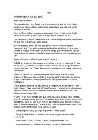 VIII
Tentaram acenar, não deu certo.
Fugir? Muito menos.
Susan acelerou a Land Rover no máximo, desesperada, enquanto Sam
destravou a Glock e atirou na janela do Black Hawk que estava à frente,
nenhum arranhão.
Sam pisoteou o chão, frustrado e gritou para Susan entrar o mais fundo
possível na cidade quando um dos Black Hawks explodiu no ar.
Um tanque de guerra 5 vezes maior que um carro popular entrou rapidamente
na rua, indo logo atrás do carro deles.
Sua torreta tripla atirou em três dos Black Hawks ao mesmo tempo,
derrubando-os. O som dos torpedos sendo disparados fazia o carro inteiro
tremer, e aquecia todo o carro ao mesmo tempo que formava uma bola de
fumaça cada vez que um míssil era disparado, imagine isso multiplicado por
três.
Agora só faltava um Black Hawk e o F-22 Raptor
O F-22 fez uma manobra evasiva e se retirou, quebrando a barreira do som
acima deles, já o Black Hawk tentou soltar mísseis no tanque porém tanto o
tanque quanto a Land Rover desviaram, entrando em uma rua de mão única,
residencial.
O tanque parou e deu meia-volta rapidamente, o que era fisicamente
impossível devido ao seu tamanho e recolheu as torretas, acima do tanque
surgiu uma metralhadora que parecia uma .50, que começou a fuzilar o
helicóptero.
O que parecia ser uma .50 obviamente era algo muito mais poderoso, pois
cada disparo criava uma onda sônica atrás de si, transformando o helicóptero
em uma peneira, que caiu e explodiu bem na frente do tanque, mas sem
causar nenhum dano nele.
A Land Rover havia parado logo que percebeu que o tanque havia parado,
Sam e Susan desceram do carro, obviamente admirados. O tanque abriu uma
escotilha na parte de trás e um homem de uns tinta anos, com uniforme do
exército americano desceu. Ele era moreno, seu cabelo tinha um corte militar,
ele era alguns centímetros mais alto que o Sam.
- Obrigado pela sua ajuda, seja lá quem for – disse Susan.
- Sargento Nick Baker, ao seu dispor – disse, se aproximando deles
lentamente.
- Sam Collins, ao seu, eu acho – disse, cumprimentando Nick.
- E você senhorita? – disse Nick, sorrindo – Como é o seu nome?
 