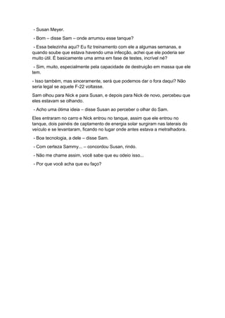 - Susan Meyer.
- Bom – disse Sam – onde arrumou esse tanque?
- Essa belezinha aqui? Eu fiz treinamento com ele a algumas semanas, e
quando soube que estava havendo uma infecção, achei que ele poderia ser
muito útil. É basicamente uma arma em fase de testes, incrível né?
- Sim, muito, especialmente pela capacidade de destruição em massa que ele
tem.
- Isso também, mas sinceramente, será que podemos dar o fora daqui? Não
seria legal se aquele F-22 voltasse.
Sam olhou para Nick e para Susan, e depois para Nick de novo, percebeu que
eles estavam se olhando.
- Acho uma ótima ideia – disse Susan ao perceber o olhar do Sam.
Eles entraram no carro e Nick entrou no tanque, assim que ele entrou no
tanque, dois painéis de captamento de energia solar surgiram nas laterais do
veículo e se levantaram, ficando no lugar onde antes estava a metralhadora.
- Boa tecnologia, a dele – disse Sam.
- Com certeza Sammy... – concordou Susan, rindo.
- Não me chame assim, você sabe que eu odeio isso...
- Por que você acha que eu faço?
 