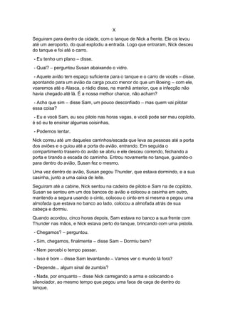 X
Seguiram para dentro da cidade, com o tanque de Nick a frente. Ele os levou
até um aeroporto, do qual explodiu a entrada. Logo que entraram, Nick desceu
do tanque e foi até o carro.
- Eu tenho um plano – disse.
- Qual? – perguntou Susan abaixando o vidro.
- Aquele avião tem espaço suficiente para o tanque e o carro de vocês – disse,
apontando para um avião da carga pouco menor do que um Boeing – com ele,
voaremos até o Alasca, o rádio disse, na manhã anterior, que a infecção não
havia chegado até lá. É a nossa melhor chance, não acham?
- Acho que sim – disse Sam, um pouco desconfiado – mas quem vai pilotar
essa coisa?
- Eu e você Sam, eu sou piloto nas horas vagas, e você pode ser meu copiloto,
é só eu te ensinar algumas coisinhas.
- Podemos tentar.
Nick correu até um daqueles carrinhos/escada que leva as pessoas até a porta
dos aviões e o guiou até a porta do avião, entrando. Em seguida o
compartimento traseiro do avião se abriu e ele desceu correndo, fechando a
porta e tirando a escada do caminho. Entrou novamente no tanque, guiando-o
para dentro do avião, Susan fez o mesmo.
Uma vez dentro do avião, Susan pegou Thunder, que estava dormindo, e a sua
casinha, junto a uma caixa de leite.
Seguiram até a cabine, Nick sentou na cadeira de piloto e Sam na de copiloto,
Susan se sentou em um dos bancos do avião e colocou a casinha em outro,
mantendo a segura usando o cinto, colocou o cinto em si mesma e pegou uma
almofada que estava no banco ao lado, colocou a almofada atrás de sua
cabeça e dormiu.
Quando acordou, cinco horas depois, Sam estava no banco a sua frente com
Thunder nas mãos, e Nick estava perto do tanque, brincando com uma pistola.
- Chegamos? – perguntou.
- Sim, chegamos, finalmente – disse Sam – Dormiu bem?
- Nem percebi o tempo passar.
- Isso é bom – disse Sam levantando – Vamos ver o mundo lá fora?
- Depende... algum sinal de zumbis?
- Nada, por enquanto – disse Nick carregando a arma e colocando o
silenciador, ao mesmo tempo que pegou uma faca de caça de dentro do
tanque.
 