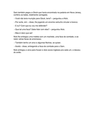 Sam também pegou a Glock que havia encontrado na padaria em Nova Jersey,
conferiu as balas, totalmente carregada.
- Você não teria munição para Glock, teria? – perguntou a Nick.
- Por sorte, sim – disse, lhe jogando um enorme cartucho circular e branco.
- E eu? Com que eu vou me defender?
- Que tal uma faca? Sabe lidar com elas? – perguntou Nick.
- Mas é claro que sei!
Nick lhe entregou uma maleta com um machete, uma face de combate, e ao
redor várias facas de arremesso.
- Também tenho um arco e algumas flechas, se quiser.
- Aceito - disse, entregando a faca de combate para o Sam.
Nick entregou o arco para Susan e dois socos ingleses pra cada um, e desceu
do avião.
 