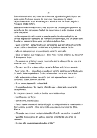 XI
Sam sentiu um vento frio, como se estivessem jogando nitrogênio líquido em
suas costas. Fechou a jaqueta de couro que havia pegou na loja de
departamentos em Nova York e segurou as mãos frias de Susan, seguindo
Nick para o lado de fora.
Estava nevando do lado de fora, eles estavam em um aeroporto pequeno, do
tamanho de dois campos de futebol, de maneira que o avião ocupava grande
parte das pistas.
Havia sangue misturado a neve e parecia que haviam tentando pintar as
janelas do prédio do aeroporto de vermelho vivo com tripas, era um prédio com
6 andares, basicamente de vidro vermelho do lado de fora.
- Quer entrar lá? – perguntou Susan, percebendo que Sam olhava fixamente
para o prédio – deve haver zumbis bem amigáveis do lado de dentro.
- Não, só estou com um pressentimento estranho sobre ele.
- Deve ser apenas sua imaginação – disse Nick - vamos andando ou de carro?
A área parece limpa.
- Eu gostaria de andar um pouco, mas minha perna não permite, eu voto pra
irmos de carro... E você Susan?
- De carro também, embora esteja cansada de ficar tanto tempo sentada.
- Aqui vamos nó… – disse Sam, quando um barulho estrondosamente alto veio
do prédio, interrompendo-o – Porém, acho melhor checarmos isso antes.
- Não tenho certeza disso, mas acho que vale a pena checar mesmo –
concordou Susan, com um pé atrás.
- Bom, vamos logo então – disse Nick.
- E nós achando que não haveria infecção aqui – disse Nick, suspirando
decepcionado.
Ao chegarem perto do prédio, a familiar voz metálica disse:
- Identificação, por favor.
- Sam Collins, infectologista.
- Favor, inserir seu crachá de identificação no compartimento a sua esquerda –
Sam colocou o crachá – Seja bem-vindo ao aeroporto municipal de Sitka,
Alasca.
- Obrigado, mas porque você requisitou identificação para entrar no prédio?
- Questão de segurança dr. Collins, estamos enfrentando uma crise no
momento.
- E o que são essas coisas cobrindo o prédio?
 