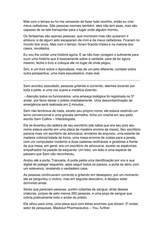 Mas com o tempo eu fui me cansando de fazer tudo sozinho, então eu criei
meus ceifadores. São pessoas normais também, eles não tem asas, mas são
capazes de se tele transportar para o lugar onde alguém morreu.
Os fantasmas são apenas pessoas, que morreram mas não quiseram ir
embora, e de algum jeito escaparam de mim e de meus ceifadores. Ficaram no
mundo dos vivos. Mas com o tempo, foram ficando tristes e na maioria dos
casos, revoltados.
Eu vou lhe contar uma história agora. E se não tiver coragem o suficiente para
ouvir uma história que é basicamente sobre a verdade, pare de ler agora
mesmo, feche o livro e coloque ele no lugar de onde pegou.
Sim, é um livro sobre o Apocalipse, mas de um jeito diferente, contado sobre
outra perspectiva, uma mais assustadora, mais real.
...............................................................................................................................
Sam acordou assustado, pessoas gritando e correndo, alarmes tocando por
toda a parte, e uma voz suave e metálica dizendo:
- Atenção todos os funcionários, uma ameaça biológica foi registrada no 5º
andar, por favor deixar o prédio imediatamente. Uma descontaminação de
emergência será realizada em 2 minutos...
Sam não lembrava de nada, exceto seu próprio nome, ele estava vestindo um
terno convencional e uma gravata vermelha, tinha um crachá em seu peito
escrito Sam Collins – Infectologista.
Ele se levantou da cadeira de seu escritório (ele sabia que era seu pois seu
nome estava escrito em uma placa de madeira encima da mesa). Seu escritório
parecia mais um escritório de advocacia, armários de arquivos, uma estante de
madeira colonial lotada de livros, uma mesa enorme de costas para a janela,
com um computador moderno e duas cadeiras reclináveis e giratórias a frente
de sua mesa, em geral, era um escritório de advocacia, exceto os espécimes
empalhados na parede da esquerda. Um lobo, um leão e uma espécie de
pássaro que Sam não reconheceu.
Andou até a porta. Trancada. A porta pedia uma identificação por voz e sua
digital do polegar esquerdo, após seguir todos os passos, a porta se abriu com
um solavanco, revelando o verdadeiro caos.
As pessoas continuavam correndo e gritando em desespero, por um momento
ele se perguntou o motivo, mas em seguida descobriu, e desejou estar
dormindo ainda.
Seres que pareciam pessoas, porém cobertas de sangue, atrás dessas
criaturas, corpos de pelo menos 200 pessoas, e uma poça de sangue que
cobria praticamente todo o andar do prédio.
Ele olhou para cima, uma placa azul com letras enormes que diziam: 5º andar,
setor de pesquisas, Blackout Pharmaceutics – You, further.
 