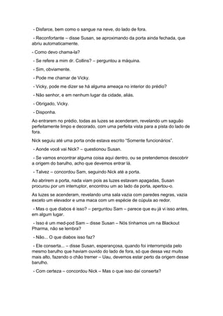 - Disfarce, bem como o sangue na neve, do lado de fora.
- Reconfortante – disse Susan, se aproximando da porta ainda fechada, que
abriu automaticamente.
- Como devo chama-la?
- Se refere a mim dr. Collins? – perguntou a máquina.
- Sim, obviamente.
- Pode me chamar de Vicky.
- Vicky, pode me dizer se há alguma ameaça no interior do prédio?
- Não senhor, e em nenhum lugar da cidade, aliás.
- Obrigado, Vicky.
- Disponha.
Ao entrarem no prédio, todas as luzes se acenderam, revelando um saguão
perfeitamente limpo e decorado, com uma perfeita vista para a pista do lado de
fora.
Nick seguiu até uma porta onde estava escrito “Somente funcionários”.
- Aonde você vai Nick? – questionou Susan.
- Se vamos encontrar alguma coisa aqui dentro, ou se pretendemos descobrir
a origem do barulho, acho que devemos entrar lá.
- Talvez – concordou Sam, seguindo Nick até a porta.
Ao abrirem a porta, nada viam pois as luzes estavam apagadas, Susan
procurou por um interruptor, encontrou um ao lado da porta, apertou-o.
As luzes se acenderam, revelando uma sala vazia com paredes negras, vazia
exceto um elevador e uma maca com um espécie de cúpula ao redor.
- Mas o que diabos é isso? – perguntou Sam – parece que eu já vi isso antes,
em algum lugar.
- Isso é um med-pod Sam – disse Susan – Nós tínhamos um na Blackout
Pharma, não se lembra?
- Não... O que diabos isso faz?
- Ele conserta... – disse Susan, esperançosa, quando foi interrompida pelo
mesmo barulho que haviam ouvido do lado de fora, só que dessa vez muito
mais alto, fazendo o chão tremer – Uau, devemos estar perto da origem desse
barulho.
- Com certeza – concordou Nick – Mas o que isso daí conserta?
 