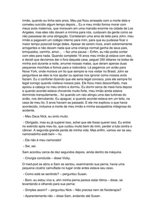 irmão, quando eu tinha seis anos. Meu pai ficou arrasado com a morte dela e
cometeu suicídio algum tempo depois... Eu e meu irmão fomos morar com
meus avós maternos, que moravam em uma mansão enorme na cidade de Los
Angeles, mas eles não davam a mínima para nós, cuidavam da gente como se
não passasse de uma obrigação. Contataram uma ama de leite para John, meu
irmão e pagavam um colégio interno para mim, para que eu pudesse ficar o
maior tempo possível longe deles. Apesar de serem ricos, eram extremamente
arrogantes e não davam nada que uma criança normal ganha de seus pais,
brinquedos, carinho, amor... – fez uma pausa – Enfim, eu não podia contar
com eles para nada. Quando completei 16 anos meu irmão já estava com dez,
e decidi que devíamos dar o fora daquela casa, peguei 350 dólares na bolsa de
minha avó durante a noite, arrumei nossas malas, que deram apenas duas
pequenas mochilas e fomos para a rodoviária. Lá pegamos um avião para
Nova York, onde morava um tio que sempre ia nos visitar no Brasil, John se
perguntava se eles ia nos ajudar ou apenas nos ignorar como nossos avós
faziam. Eu o confortei dizendo que ele seria legal conosco, pois ele sempre foi
legal comigo quando visitava nossos pais. Ele ficou meio desconfiado, mas
apoiou a cabeça no meu ombro e dormiu. Eu dormi cerca de meia hora depois
e quando acordei estava chovendo muito forte, meu irmão ainda estava
dormindo tranquilamente... foi quando um raio atingiu uma das turbinas do
avião, nos derrubando. Eu apaguei, e quando acordei estava em um leito, na
casa de meu tio, 5 anos haviam se passado. E ele me explicou o que havia
acontecido, inclusive a morte de meu irmão e minha escapatória milagrosa do
acidente.
- Meu Deus Nick, eu sinto muito.
- Obrigado, mas eu já superei isso, achei que ele fosse querer isso. Eu entrei
no exército após meu tio, que cuidou muito bem de mim, perder a luta contra o
câncer. A segunda grande perda de minha vida. Mas enfim, vamos ver se seu
namoradinho está bem – riu.
- Ele não é meu namorado!
- Sei, sei.
Sam acordou cerca de dez segundos depois, ainda dentro da máquina.
- Cirurgia concluída – disse Vicky.
O med-pod se abriu e Sam se sentou, examinando sua perna, havia uma
pequena cicatriz camuflada no lugar onde antes estava seu osso.
- Como está se sentindo? – perguntou Susan.
- Bom, eu estou vivo e, ahn minha perna parece estar ótima – disse, se
levantando e olhando para sua perna;
- Simples assim? – perguntou Nick – Não precisa nem de fisioterapia?
- Aparentemente não – disse Sam, andando até Susan.
 