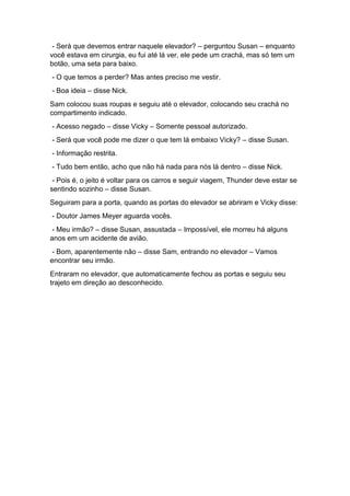 - Será que devemos entrar naquele elevador? – perguntou Susan – enquanto
você estava em cirurgia, eu fui até lá ver, ele pede um crachá, mas só tem um
botão, uma seta para baixo.
- O que temos a perder? Mas antes preciso me vestir.
- Boa ideia – disse Nick.
Sam colocou suas roupas e seguiu até o elevador, colocando seu crachá no
compartimento indicado.
- Acesso negado – disse Vicky – Somente pessoal autorizado.
- Será que você pode me dizer o que tem lá embaixo Vicky? – disse Susan.
- Informação restrita.
- Tudo bem então, acho que não há nada para nós lá dentro – disse Nick.
- Pois é, o jeito é voltar para os carros e seguir viagem, Thunder deve estar se
sentindo sozinho – disse Susan.
Seguiram para a porta, quando as portas do elevador se abriram e Vicky disse:
- Doutor James Meyer aguarda vocês.
- Meu irmão? – disse Susan, assustada – Impossível, ele morreu há alguns
anos em um acidente de avião.
- Bom, aparentemente não – disse Sam, entrando no elevador – Vamos
encontrar seu irmão.
Entraram no elevador, que automaticamente fechou as portas e seguiu seu
trajeto em direção ao desconhecido.
 