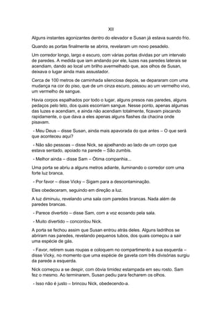 XII
Alguns instantes agonizantes dentro do elevador e Susan já estava suando frio.
Quando as portas finalmente se abrira, revelaram um novo pesadelo.
Um corredor longo, largo e escuro, com várias portas dividas por um intervalo
de paredes. A medida que iam andando por ele, luzes nas paredes laterais se
acendiam, dando ao local um brilho avermelhado que, aos olhos de Susan,
deixava o lugar ainda mais assustador.
Cerca de 100 metros de caminhada silenciosa depois, se depararam com uma
mudança na cor do piso, que de um cinza escuro, passou ao um vermelho vivo,
um vermelho de sangue.
Havia corpos espalhados por todo o lugar, alguns presos nas paredes, alguns
pedaços pelo teto, dos quais escorriam sangue. Nesse ponto, apenas algumas
das luzes e acendiam, e ainda não acendiam totalmente, ficavam piscando
rapidamente, o que dava a eles apenas alguns flashes da chacina onde
pisavam.
- Meu Deus – disse Susan, ainda mais apavorada do que antes – O que será
que aconteceu aqui?
- Não são pessoas – disse Nick, se ajoelhando ao lado de um corpo que
estava sentado, apoiado na parede – São zumbis.
- Melhor ainda – disse Sam – Ótima companhia...
Uma porta se abriu a alguns metros adiante, iluminando o corredor com uma
forte luz branca.
- Por favor – disse Vicky – Sigam para a descontaminação.
Eles obedeceram, seguindo em direção a luz.
A luz diminuiu, revelando uma sala com paredes brancas. Nada além de
paredes brancas.
- Parece divertido – disse Sam, com a voz ecoando pela sala.
- Muito divertido – concordou Nick.
A porta se fechou assim que Susan entrou atrás deles. Alguns ladrilhos se
abriram nas paredes, revelando pequenos tubos, dos quais começou a sair
uma espécie de gás.
- Favor, retirem suas roupas e coloquem no compartimento a sua esquerda –
disse Vicky, no momento que uma espécie de gaveta com três divisórias surgiu
da parede a esquerda.
Nick começou a se despir, com óbvia timidez estampada em seu rosto. Sam
fez o mesmo. Ao terminarem, Susan pediu para fecharem os olhos.
- Isso não é justo – brincou Nick, obedecendo-a.
 