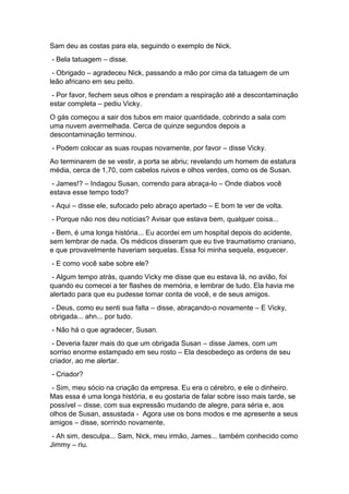 Sam deu as costas para ela, seguindo o exemplo de Nick.
- Bela tatuagem – disse.
- Obrigado – agradeceu Nick, passando a mão por cima da tatuagem de um
leão africano em seu peito.
- Por favor, fechem seus olhos e prendam a respiração até a descontaminação
estar completa – pediu Vicky.
O gás começou a sair dos tubos em maior quantidade, cobrindo a sala com
uma nuvem avermelhada. Cerca de quinze segundos depois a
descontaminação terminou.
- Podem colocar as suas roupas novamente, por favor – disse Vicky.
Ao terminarem de se vestir, a porta se abriu; revelando um homem de estatura
média, cerca de 1,70, com cabelos ruivos e olhos verdes, como os de Susan.
- James!? – Indagou Susan, correndo para abraça-lo – Onde diabos você
estava esse tempo todo?
- Aqui – disse ele, sufocado pelo abraço apertado – E bom te ver de volta.
- Porque não nos deu notícias? Avisar que estava bem, qualquer coisa...
- Bem, é uma longa história... Eu acordei em um hospital depois do acidente,
sem lembrar de nada. Os médicos disseram que eu tive traumatismo craniano,
e que provavelmente haveriam sequelas. Essa foi minha sequela, esquecer.
- E como você sabe sobre ele?
- Algum tempo atrás, quando Vicky me disse que eu estava lá, no avião, foi
quando eu comecei a ter flashes de memória, e lembrar de tudo. Ela havia me
alertado para que eu pudesse tomar conta de você, e de seus amigos.
- Deus, como eu senti sua falta – disse, abraçando-o novamente – E Vicky,
obrigada... ahn... por tudo.
- Não há o que agradecer, Susan.
- Deveria fazer mais do que um obrigada Susan – disse James, com um
sorriso enorme estampado em seu rosto – Ela desobedeço as ordens de seu
criador, ao me alertar.
- Criador?
- Sim, meu sócio na criação da empresa. Eu era o cérebro, e ele o dinheiro.
Mas essa é uma longa história, e eu gostaria de falar sobre isso mais tarde, se
possível – disse, com sua expressão mudando de alegre, para séria e, aos
olhos de Susan, assustada - Agora use os bons modos e me apresente a seus
amigos – disse, sorrindo novamente.
- Ah sim, desculpa... Sam, Nick, meu irmão, James... também conhecido como
Jimmy – riu.
 