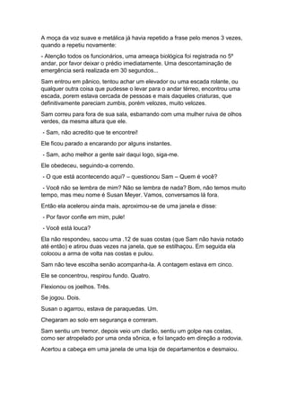 A moça da voz suave e metálica já havia repetido a frase pelo menos 3 vezes,
quando a repetiu novamente:
- Atenção todos os funcionários, uma ameaça biológica foi registrada no 5º
andar, por favor deixar o prédio imediatamente. Uma descontaminação de
emergência será realizada em 30 segundos...
Sam entrou em pânico, tentou achar um elevador ou uma escada rolante, ou
qualquer outra coisa que pudesse o levar para o andar térreo, encontrou uma
escada, porem estava cercada de pessoas e mais daqueles criaturas, que
definitivamente pareciam zumbis, porém velozes, muito velozes.
Sam correu para fora de sua sala, esbarrando com uma mulher ruiva de olhos
verdes, da mesma altura que ele.
- Sam, não acredito que te encontrei!
Ele ficou parado a encarando por alguns instantes.
- Sam, acho melhor a gente sair daqui logo, siga-me.
Ele obedeceu, seguindo-a correndo.
- O que está acontecendo aqui? – questionou Sam – Quem é você?
- Você não se lembra de mim? Não se lembra de nada? Bom, não temos muito
tempo, mas meu nome é Susan Meyer. Vamos, conversamos lá fora.
Então ela acelerou ainda mais, aproximou-se de uma janela e disse:
- Por favor confie em mim, pule!
- Você está louca?
Ela não respondeu, sacou uma .12 de suas costas (que Sam não havia notado
até então) e atirou duas vezes na janela, que se estilhaçou. Em seguida ela
colocou a arma de volta nas costas e pulou.
Sam não teve escolha senão acompanha-la. A contagem estava em cinco.
Ele se concentrou, respirou fundo. Quatro.
Flexionou os joelhos. Três.
Se jogou. Dois.
Susan o agarrou, estava de paraquedas. Um.
Chegaram ao solo em segurança e correram.
Sam sentiu um tremor, depois veio um clarão, sentiu um golpe nas costas,
como ser atropelado por uma onda sônica, e foi lançado em direção a rodovia.
Acertou a cabeça em uma janela de uma loja de departamentos e desmaiou.
 