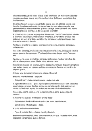 II
Quando acordou já era noite, estava caído encima de um manequim vestindo
roupas esportivas, estava sozinho, nenhum sinal de Susan, sua cabeça doía
horrivelmente.
Os gritos haviam cessado, na verdade, estava tudo em silêncio exceto pelo
barulho de coisas queimando, tentou se levantar mas não conseguiu, sua
perna esquerda doeu ainda mais que sua cabeça, olhou para ela, uma fratura
exposta grotesca e uma poça de sangue ao seu redor.
A primeira coisa que ele se perguntou foi como os “zumbis” não haviam sentido
o cheiro de seu sangue, mas isso não importava, o importante era que não
estavam ali, sem sinal deles também. Ele pensou em gritar por Susan, mas
isso seria arriscado demais.
Tentou se levantar e se apoiar apenas em uma perna, mas não conseguiu,
doía demais.
Por sorte, o manequim abaixo dele estava sem uma perna, olhou para o lado e
pegou a perna do manequim. “Precisarei disso mais do que você...” pensou
ele.
Apoiou-se na perna provisória e consegui se levantar, “andou” para fora da
vitrine, olhou para os lados. Nada. Nada além do caos.
Incontáveis lugares em chamas, carros capotados, tanques de guerra em plena
rua, aviões caídos em chamas, prédios em pedaços. Parecia um cenário de
alguma guerra.
Avistou uma farmácia incrivelmente intacta. O nome?
Blackout Pharmaceutics – Loja um.
- Coincidência? – falou para si mesmo – Acho que não.
A loja estava trancada. Típico. A porta pedia uma identificação, Sam vasculhou
seus bolsos a procura de algo, achou sua carteira, dentro dela estavam um
cartão do Wallmart, alguns documentos e seu crachá de identificação.
Pegou seu crachá e colocou no compartimento da porta que pedia pelo
mesmo.
A mesma voz suave e metálica do prédio disse:
- Bem vindo a Blackout Pharmaceutics, por favor, identifique-se.
- Sam Collins, infectologista – disse.
A porta abriu com um estrondo.
- Fique à vontade Sam – disse a “gentil máquina”.
Ele entrou cambaleando. Uma farmácia comum, só que 10 vezes maior, mais
espaçosa e organizada que as demais.
 