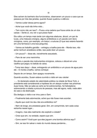 III
Eles saíram do banheiro dos funcionários, observaram um pouco o caos que se
passava por trás das janelas, quando Susan quebrou o silêncio:
- Vamos cuidar dessa perna agora?
- Achei que você não tinha visto...
- Tem como não ver isso? – Puxou uma cadeira que ficava atrás de um dos
caixas – Sente aí, vou ver o que posso fazer
Ela voltou um tempo mais tarde com algumas ataduras, álcool, um par de
luvas, uma máscara cirúrgica, alguns antibióticos e um pacote com itens
cirúrgicos, como, por exemplo, um bisturi, e suturas (O que isso estaria fazendo
em uma farmácia é uma boa pergunta).
- Vamos ao trabalho garotão – entregou a toalha para ele – Morda isso, não
achei nenhum anestésico então, isso pode doer um pouco.
- Um pouco? – disse ele, visivelmente assustado.
- Pare de ser uma menininha.
Ela abriu o pacote dos instrumentos cirúrgicos, colocou o álcool em uma
vasilha que pegou no balcão do caixa.
- Tome isso daqui – disse, entregando um antibiótico e um pouco de agua para
ele – E morda a toalha, vamos começar.
Depois de um tempo, Sam apagou novamente.
Quando acordou, Susan estava ouvindo o rádio em seu celular:
- ... foi declarado estado de calamidade pública na cidade de Nova York, o
presidente está considerando a hipótese de um ataque nuclear nas próximas
duas horas. Não se sabe ao certo se há sobreviventes, há helicópteros
sobrevoando a cidade a procura de pessoas, mas até agora, nada, nada além
do caos e da destruição.
Ela desligou o rádio e se virou para o Sam.
- Finalmente bela adormecida, achei que não fosse mais acordar.
- Aquilo que você me deu não era antibiótico ne?
- Nem de longe, era anestesia geral. Sim, em comprimido, tem cada coisa
estranha nesse lugar...
- Imagino, mas eles realmente vão explodir a cidade?
- Creio que sim, na verdade, espero que sim.
- Como assim? Você quer que eles joguem uma bomba atômica aqui?
- Sim, se isso for salvar o resto do mundo dessa pandemia...
 