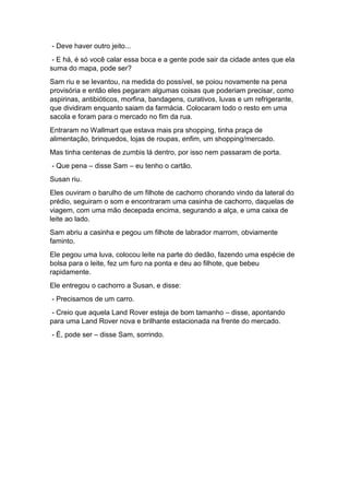 - Deve haver outro jeito...
- E há, é só você calar essa boca e a gente pode sair da cidade antes que ela
suma do mapa, pode ser?
Sam riu e se levantou, na medida do possível, se poiou novamente na pena
provisória e então eles pegaram algumas coisas que poderiam precisar, como
aspirinas, antibióticos, morfina, bandagens, curativos, luvas e um refrigerante,
que dividiram enquanto saiam da farmácia. Colocaram todo o resto em uma
sacola e foram para o mercado no fim da rua.
Entraram no Wallmart que estava mais pra shopping, tinha praça de
alimentação, brinquedos, lojas de roupas, enfim, um shopping/mercado.
Mas tinha centenas de zumbis lá dentro, por isso nem passaram de porta.
- Que pena – disse Sam – eu tenho o cartão.
Susan riu.
Eles ouviram o barulho de um filhote de cachorro chorando vindo da lateral do
prédio, seguiram o som e encontraram uma casinha de cachorro, daquelas de
viagem, com uma mão decepada encima, segurando a alça, e uma caixa de
leite ao lado.
Sam abriu a casinha e pegou um filhote de labrador marrom, obviamente
faminto.
Ele pegou uma luva, colocou leite na parte do dedão, fazendo uma espécie de
bolsa para o leite, fez um furo na ponta e deu ao filhote, que bebeu
rapidamente.
Ele entregou o cachorro a Susan, e disse:
- Precisamos de um carro.
- Creio que aquela Land Rover esteja de bom tamanho – disse, apontando
para uma Land Rover nova e brilhante estacionada na frente do mercado.
- É, pode ser – disse Sam, sorrindo.
 