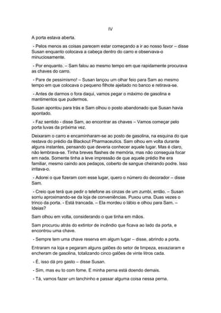 IV
A porta estava aberta.
- Pelos menos as coisas parecem estar começando a ir ao nosso favor – disse
Susan enquanto colocava a cabeça dentro do carro e observava-o
minuciosamente.
- Por enquanto. – Sam falou ao mesmo tempo em que rapidamente procurava
as chaves do carro.
- Pare de pessimismo! – Susan lançou um olhar feio para Sam ao mesmo
tempo em que colocava o pequeno filhote ajeitado no banco e retirava-se.
- Antes de darmos o fora daqui, vamos pegar o máximo de gasolina e
mantimentos que pudermos.
Susan apontou para trás e Sam olhou o posto abandonado que Susan havia
apontado.
- Faz sentido - disse Sam, ao encontrar as chaves – Vamos começar pelo
porta luvas da próxima vez.
Deixaram o carro e encaminharam-se ao posto de gasolina, na esquina do que
restava do prédio da Blackout Pharmaceutics. Sam olhou em volta durante
alguns instantes, pensando que deveria conhecer aquele lugar. Mas é claro,
não lembrava-se. Tinha breves flashes de memória, mas não conseguia focar
em nada. Somente tinha a leve impressão de que aquele prédio lhe era
familiar, mesmo caindo aos pedaços, coberto de sangue cheirando podre. Isso
irritava-o.
- Adorei o que fizeram com esse lugar, quero o número do decorador – disse
Sam.
- Creio que terá que pedir o telefone as cinzas de um zumbi, então. – Susan
sorriu aproximando-se da loja de conveniências. Puxou uma. Duas vezes o
trinco da porta. - Está trancada. – Ela mordeu o lábio e olhou para Sam. –
Ideias?
Sam olhou em volta, considerando o que tinha em mãos.
Sam procurou atrás do extintor de incêndio que ficava ao lado da porta, e
encontrou uma chave.
- Sempre tem uma chave reserva em algum lugar – disse, abrindo a porta.
Entraram na loja e pegaram alguns galões do setor de limpeza, esvaziaram e
encheram de gasolina, totalizando cinco galões de vinte litros cada.
- É, isso dá pro gasto – disse Susan.
- Sim, mas eu to com fome. E minha perna está doendo demais.
- Tá, vamos fazer um lanchinho e passar alguma coisa nessa perna.
 