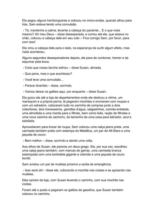 Ela pegou alguns hambúrgueres e colocou no micro-ondas, quando olhou para
trás, Sam estava tendo uma convulsão.
- Tá, mantenha a calma, levante a cabeça do paciente... E o que mais
mesmo? Ah meu Deus – disse desesperada, e correu até ele, que estava no
chão, colocou a cabeça dele em seu colo – Fica comigo Sam, por favor, para
com isso!
Ela virou a cabeça dele para o lado, na esperança de surtir algum efeito, mas
nada aconteceu.
Alguns segundos desesperadores depois, ele para de contorcer, tremer e de
espumar pela boca.
- Creio que nosso lanche esfriou – disse Susan, aliviada.
- Que pena, mas o que aconteceu?
- Você teve uma convulsão...
- Parece divertido – disse, sorrindo.
- Vamos deixar os galões aqui, por enquanto – disse Susan.
Ela guiou ele até a loja de departamentos onde ele destruiu a vitrine, um
manequim e a própria perna, lá pegaram mochilas e encheram com roupas e
com um edredom, colocaram tudo no carrinho de compras junto a dois
cobertores, dois travesseiros, garrafas d’agua, salgadinhos, comida enlatada,
uma almofada e uma manta para o filhote, bem como leite, ração de filhotes e
uma nova casinha de cachorro, do tamanho de uma casa para labrador, azul e
estofada.
Aproveitaram para trocar de roupa, Sam colocou uma calça jeans preta, uma
camiseta também preta com estampa do Metallica, um par de All-Stars e uma
jaqueta de couro.
- Bem melhor – disse, sorrindo e dando uma volta.
Aos olhos de Susan, ele parecia um deus grego. Ela, por sua vez, escolheu
uma calça jeans também, com marcas de garras, uma camiseta branca
estampada com uma borboleta gigante e colorida e uma jaqueta de couro
bordô.
Sam avistou um par de muletas próximo a saída de emergência.
- Isso será útil – disse ele, colocando a mochila nas costas e se apoiando nas
muletas.
Eles saíram da loja, com Susan levando o carrinho, com sua mochila nas
costas.
Foram até o posto e pegaram os galões de gasolina, que Susan também
colocou no carrinho.
 