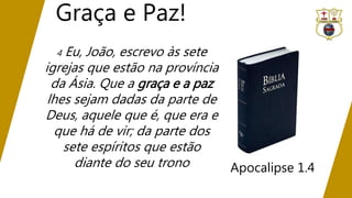 Graça e Paz!
Apocalipse 1.4
4 Eu, João, escrevo às sete
igrejas que estão na província
da Ásia. Que a graça e a paz
lhes sejam dadas da parte de
Deus, aquele que é, que era e
que há de vir; da parte dos
sete espíritos que estão
diante do seu trono
 