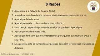 Prof. Daniel de Carvalho Luz – T. (15) 9 9126 5571
8 Razões
1. Apocalipse é a Palavra de Deus |a Bíblia|,
2. Jesus disse que deveríamos procurar sinais das coisas que estão por vir,
3. Apocalipse fala de Jesus,
4. Apocalipse revela o plano de Deus para o futuro,
5. Uma benção especial é prometida a todos os que leem Apocalipse,
6. Apocalipse mudará nossa vida,
7. Apocalipse fará com que nos interessemos por aqueles que rejeitam Deus e
seu Filho,
8. Se a profecia está se cumprindo as pessoas deveriam ter interesse em saber os
detalhes.
 