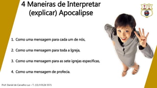 Prof. Daniel de Carvalho Luz – T. (15) 9 9126 5571
4 Maneiras de Interpretar
(explicar) Apocalipse
1. Como uma mensagem para cada um de nós,
2. Como uma mensagem para toda a Igreja,
3. Como uma mensagem para as sete igrejas especificas,
4. Como uma mensagem de profecia.
 