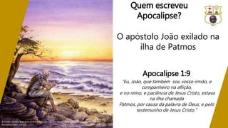 Quem escreveu
Apocalipse?
O apóstolo João exilado na
ilha de Patmos
A modern artist's depiction of the apostle John on the Isle of Patmos where he wrote the book of
Revelation (Rev. 1:9-11)
Apocalipse 1:9
“Eu, João, que também sou vosso irmão, e
companheiro na aflição,
e no reino, e paciência de Jesus Cristo, estava
na ilha chamada
Patmos, por causa da palavra de Deus, e pelo
testemunho de Jesus Cristo.”
 