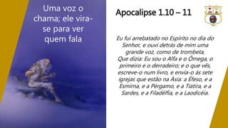 Eu fui arrebatado no Espírito no dia do
Senhor, e ouvi detrás de mim uma
grande voz, como de trombeta,
Que dizia: Eu sou o Alfa e o Ômega, o
primeiro e o derradeiro; e o que vês,
escreve-o num livro, e envia-o às sete
igrejas que estão na Ásia: a Éfeso, e a
Esmirna, e a Pérgamo, e a Tiatira, e a
Sardes, e a Filadélfia, e a Laodicéia.
Uma voz o
chama; ele vira-
se para ver
quem fala
Apocalipse 1.10 – 11
 