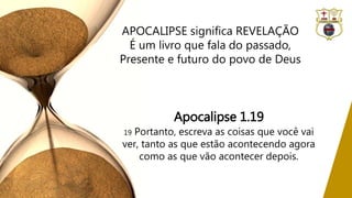 Apocalipse 1.19
19 Portanto, escreva as coisas que você vai
ver, tanto as que estão acontecendo agora
como as que vão acontecer depois.
APOCALIPSE significa REVELAÇÃO
É um livro que fala do passado,
Presente e futuro do povo de Deus
 