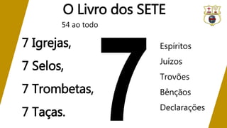 O Livro dos SETE
7 Igrejas,
7 Selos,
7 Trombetas,
7 Taças.
Espíritos
Juízos
Trovões
Bênçãos
Declarações
54 ao todo
 