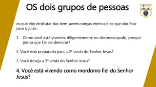 os que vão desfrutar das bem-aventuranças eternas e os que vão ficar
para o juízo.
1. Como você está vivendo: diligentemente ou despreocupado, porque
pensa que Ele vai demorar?
2. Você está preparado para a 2ª vinda do Senhor Jesus?
3. Você deseja a 2ª vinda do Senhor Jesus?
4. Você está vivendo como mordomo fiel do Senhor
Jesus?
OS dois grupos de pessoas
 