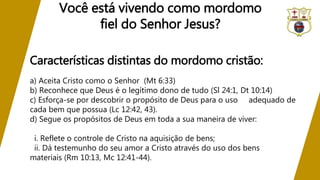 Características distintas do mordomo cristão:
a) Aceita Cristo como o Senhor (Mt 6:33)
b) Reconhece que Deus é o legítimo dono de tudo (Sl 24:1, Dt 10:14)
c) Esforça-se por descobrir o propósito de Deus para o uso adequado de
cada bem que possua (Lc 12:42, 43).
d) Segue os propósitos de Deus em toda a sua maneira de viver:
i. Reflete o controle de Cristo na aquisição de bens;
ii. Dá testemunho do seu amor a Cristo através do uso dos bens
materiais (Rm 10:13, Mc 12:41-44).
Você está vivendo como mordomo
fiel do Senhor Jesus?
 