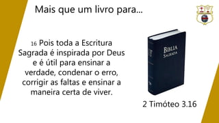 Mais que um livro para...
2 Timóteo 3.16
16 Pois toda a Escritura
Sagrada é inspirada por Deus
e é útil para ensinar a
verdade, condenar o erro,
corrigir as faltas e ensinar a
maneira certa de viver.
 