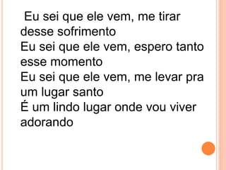 Eu sei que ele vem, me tirar
desse sofrimento
Eu sei que ele vem, espero tanto
esse momento
Eu sei que ele vem, me levar pra
um lugar santo
É um lindo lugar onde vou viver
adorando
 