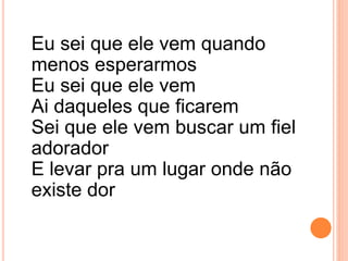 Eu sei que ele vem quando
menos esperarmos
Eu sei que ele vem
Ai daqueles que ficarem
Sei que ele vem buscar um fiel
adorador
E levar pra um lugar onde não
existe dor
 