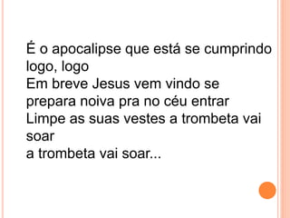 É o apocalipse que está se cumprindo
logo, logo
Em breve Jesus vem vindo se
prepara noiva pra no céu entrar
Limpe as suas vestes a trombeta vai
soar
a trombeta vai soar...
 