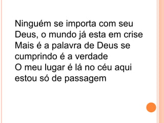 Ninguém se importa com seu
Deus, o mundo já esta em crise
Mais é a palavra de Deus se
cumprindo é a verdade
O meu lugar é lá no céu aqui
estou só de passagem
 