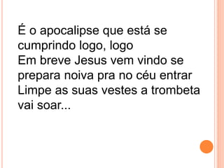É o apocalipse que está se
cumprindo logo, logo
Em breve Jesus vem vindo se
prepara noiva pra no céu entrar
Limpe as suas vestes a trombeta
vai soar...
 