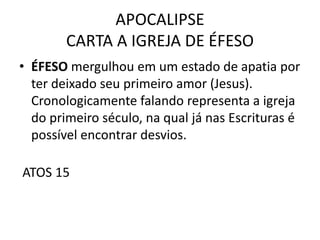 APOCALIPSE
CARTA A IGREJA DE ÉFESO
• ÉFESO mergulhou em um estado de apatia por
ter deixado seu primeiro amor (Jesus).
Cronologicamente falando representa a igreja
do primeiro século, na qual já nas Escrituras é
possível encontrar desvios.
ATOS 15
 