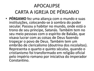 APOCALIPSE
CARTA A IGREJA DE PÉRGAMO
• PÉRGAMO fez uma aliança com o mundo e suas
instituições, colocando-se à sombra do poder
secular. Passou a habitar no mundo, onde está o
trono de seu príncipe, Satanás. Também tem no
seu meio pessoas com o espírito de Balaão, que
visava lucrar com as coisas de Deus fazendo
tropeçar o povo de Deus. Também tem um
embrião de clericalismo (doutrina dos nicolaítas).
Representa o quarto e quinto séculos, quando o
cristianismo foi transformado em religião oficial
pelo império romano por iniciativa do imperador
Constantino.
 