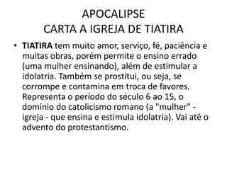 APOCALIPSE
CARTA A IGREJA DE TIATIRA
• TIATIRA tem muito amor, serviço, fé, paciência e
muitas obras, porém permite o ensino errado
(uma mulher ensinando), além de estimular a
idolatria. Também se prostitui, ou seja, se
corrompe e contamina em troca de favores.
Representa o período do século 6 ao 15, o
domínio do catolicismo romano (a "mulher" -
igreja - que ensina e estimula idolatria). Vai até o
advento do protestantismo.
 