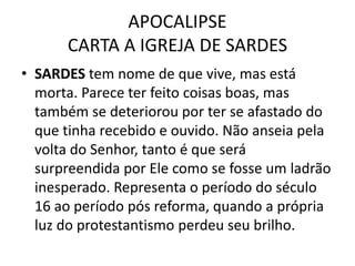 APOCALIPSE
CARTA A IGREJA DE SARDES
• SARDES tem nome de que vive, mas está
morta. Parece ter feito coisas boas, mas
também se deteriorou por ter se afastado do
que tinha recebido e ouvido. Não anseia pela
volta do Senhor, tanto é que será
surpreendida por Ele como se fosse um ladrão
inesperado. Representa o período do século
16 ao período pós reforma, quando a própria
luz do protestantismo perdeu seu brilho.
 