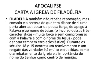 APOCALIPSE
CARTA A IGREJA DE FILADÉLFIA
• FILADÉLFIA também não recebe reprovação, mas
consolo e a certeza de que tem diante de si uma
porta aberta, apesar da pouca força, do apego à
Palavra e ao nome de Jesus (o inverso dessas três
características - muita força e sem compromisso
com a Palavra e com o nome de Jesus - pode
denotar também erro eclesiástico). Durante os
séculos 18 e 19 ocorreu um reavivamento e um
resgate das verdades há muito esquecidas, como
o arrebatamento da igreja e a importância do
nome do Senhor como centro de reunião.
 