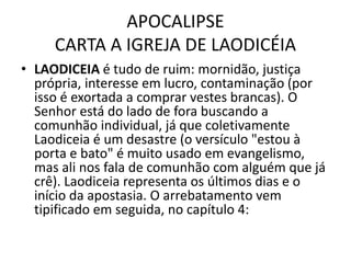 APOCALIPSE
CARTA A IGREJA DE LAODICÉIA
• LAODICEIA é tudo de ruim: mornidão, justiça
própria, interesse em lucro, contaminação (por
isso é exortada a comprar vestes brancas). O
Senhor está do lado de fora buscando a
comunhão individual, já que coletivamente
Laodiceia é um desastre (o versículo "estou à
porta e bato" é muito usado em evangelismo,
mas ali nos fala de comunhão com alguém que já
crê). Laodiceia representa os últimos dias e o
início da apostasia. O arrebatamento vem
tipificado em seguida, no capítulo 4:
 