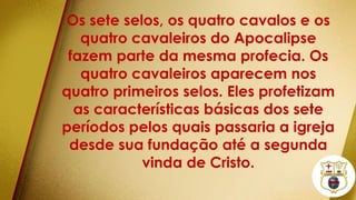 Os sete selos, os quatro cavalos e os
quatro cavaleiros do Apocalipse
fazem parte da mesma profecia. Os
quatro cavaleiros aparecem nos
quatro primeiros selos. Eles profetizam
as características básicas dos sete
períodos pelos quais passaria a igreja
desde sua fundação até a segunda
vinda de Cristo.
 