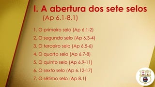 I. A abertura dos sete selos
(Ap 6.1-8.1)
1. O primeiro selo (Ap 6.1-2)
2. O segundo selo (Ap 6.3-4)
3. O terceiro selo (Ap 6.5-6)
4. O quarto selo (Ap 6.7-8)
5. O quinto selo (Ap 6.9-11)
6. O sexto selo (Ap 6.12-17)
7. O sétimo selo (Ap 8.1)
 