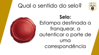 Qual o sentido do selo?
Selo:
Estampa destinada a
franquear, a
autenticar o porte de
uma
correspondência
 