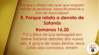 Por que o diabo não quer que ninguém
estude as escrituras, especificamente o
livro de Apocalipse?
R. Porque relata a derrota de
Satanás
Romanos 16.20
20 E o Deus de paz esmagará em
breve Satanás debaixo dos vossos
pés. A graça de nosso Senhor Jesus
Cristo seja convosco. Amém
 