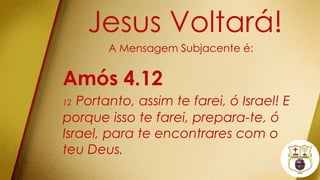 Jesus Voltará!
A Mensagem Subjacente é:
Amós 4.12
12 Portanto, assim te farei, ó Israel! E
porque isso te farei, prepara-te, ó
Israel, para te encontrares com o
teu Deus.
 